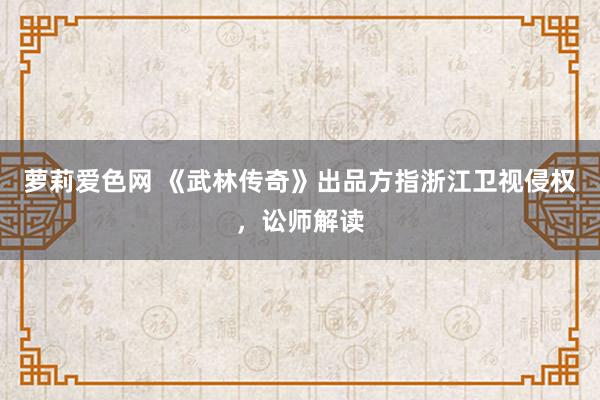 萝莉爱色网 《武林传奇》出品方指浙江卫视侵权，讼师解读