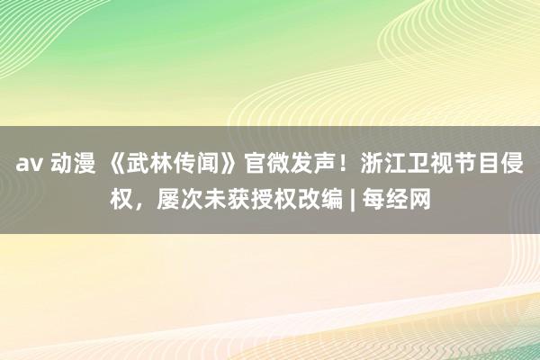 av 动漫 《武林传闻》官微发声！浙江卫视节目侵权，屡次未获授权改编 | 每经网