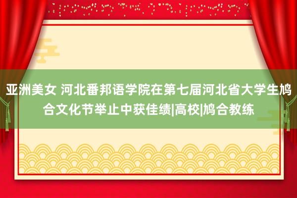 亚洲美女 河北番邦语学院在第七届河北省大学生鸠合文化节举止中获佳绩|高校|鸠合教练