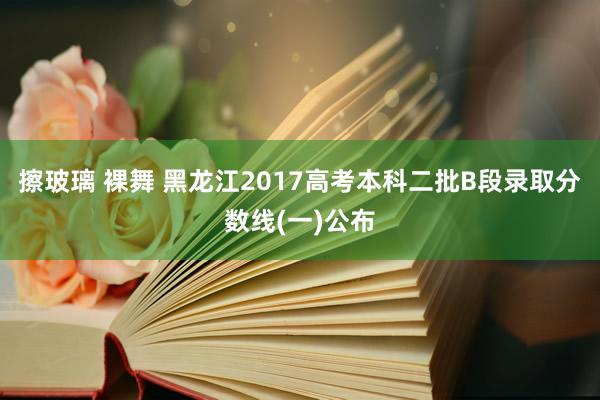 擦玻璃 裸舞 黑龙江2017高考本科二批B段录取分数线(一)公布