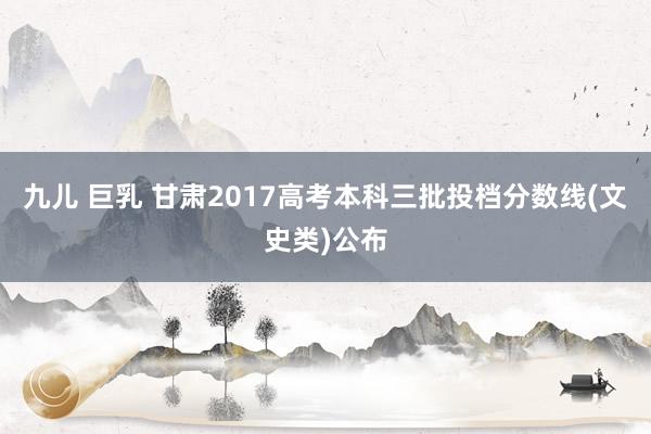 九儿 巨乳 甘肃2017高考本科三批投档分数线(文史类)公布