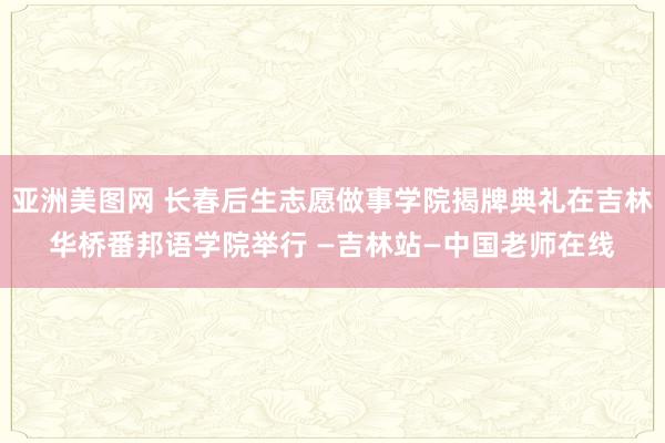 亚洲美图网 长春后生志愿做事学院揭牌典礼在吉林华桥番邦语学院举行 —吉林站—中国老师在线