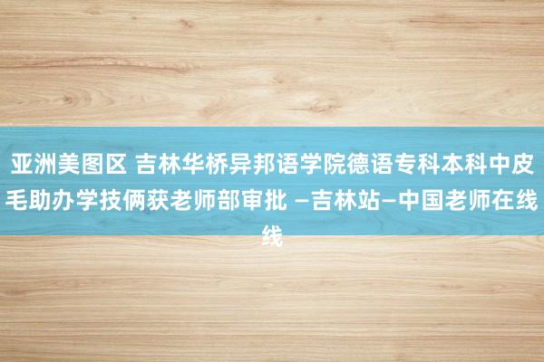 亚洲美图区 吉林华桥异邦语学院德语专科本科中皮毛助办学技俩获老师部审批 —吉林站—中国老师在线