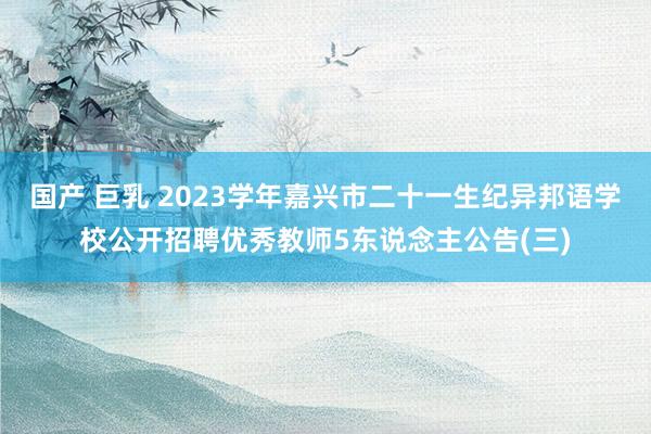 国产 巨乳 2023学年嘉兴市二十一生纪异邦语学校公开招聘优秀教师5东说念主公告(三)