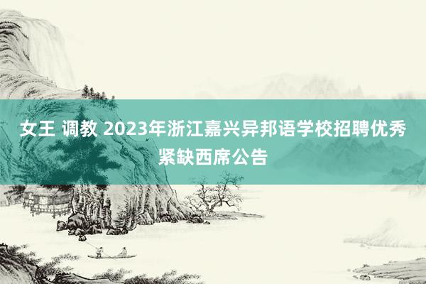 女王 调教 2023年浙江嘉兴异邦语学校招聘优秀紧缺西席公告