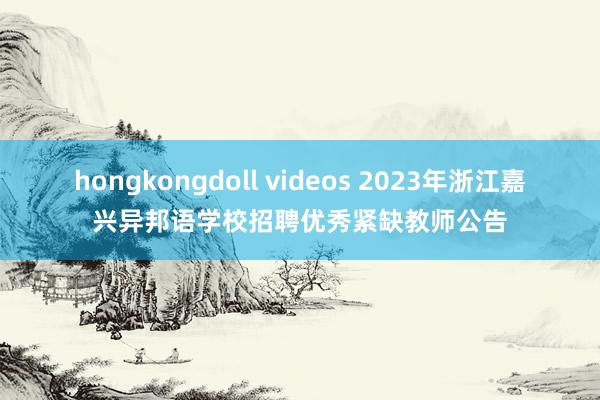 hongkongdoll videos 2023年浙江嘉兴异邦语学校招聘优秀紧缺教师公告