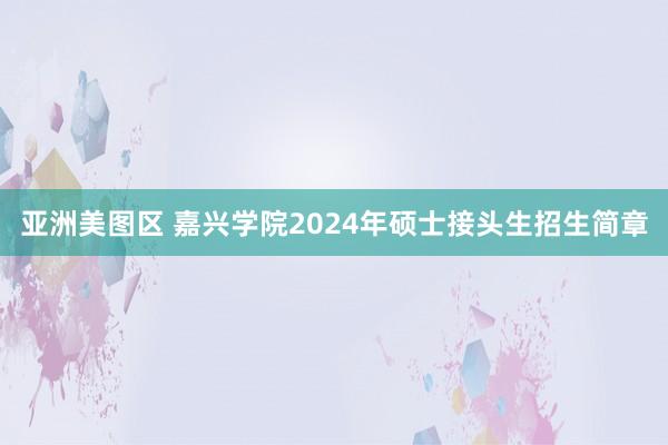 亚洲美图区 嘉兴学院2024年硕士接头生招生简章