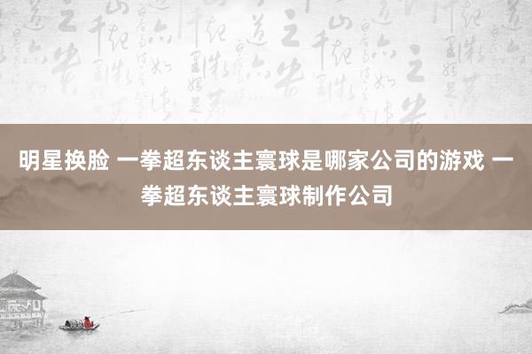 明星换脸 一拳超东谈主寰球是哪家公司的游戏 一拳超东谈主寰球制作公司