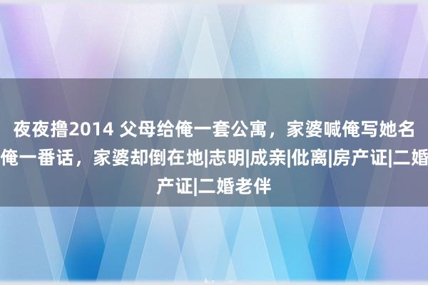 夜夜撸2014 父母给俺一套公寓，家婆喊俺写她名下，俺一番话，家婆却倒在地|志明|成亲|仳离|房产证|二婚老伴