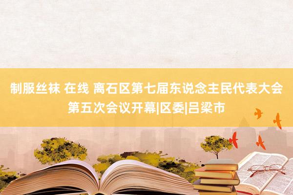 制服丝袜 在线 离石区第七届东说念主民代表大会第五次会议开幕|区委|吕梁市