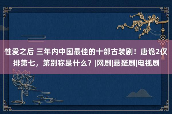 性爱之后 三年内中国最佳的十部古装剧！唐诡2仅排第七，第别称是什么？|网剧|悬疑剧|电视剧