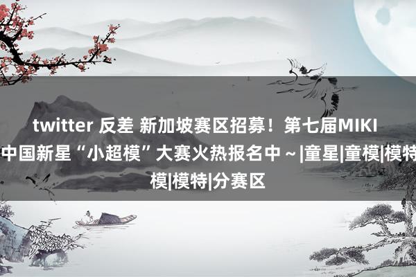 twitter 反差 新加坡赛区招募！第七届MIKI HOUSE中国新星“小超模”大赛火热报名中～|童星|童模|模特|分赛区