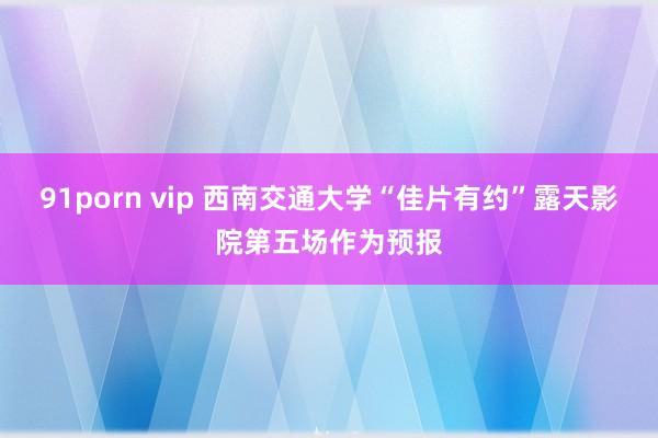 91porn vip 西南交通大学“佳片有约”露天影院第五场作为预报