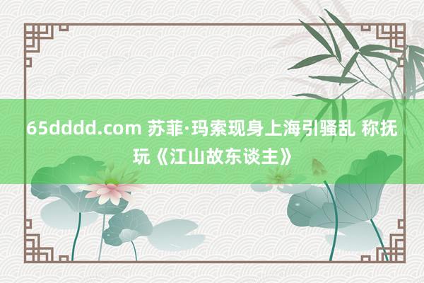 65dddd.com 苏菲·玛索现身上海引骚乱 称抚玩《江山故东谈主》