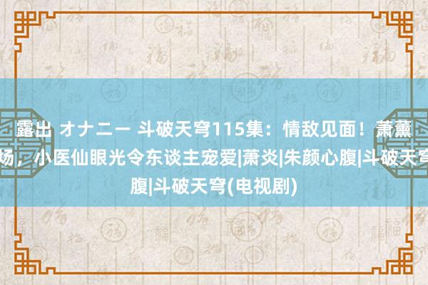 露出 オナニー 斗破天穹115集：情敌见面！萧薰儿惊艳登场，小医仙眼光令东谈主宠爱|萧炎|朱颜心腹|斗破天穹(电视剧)