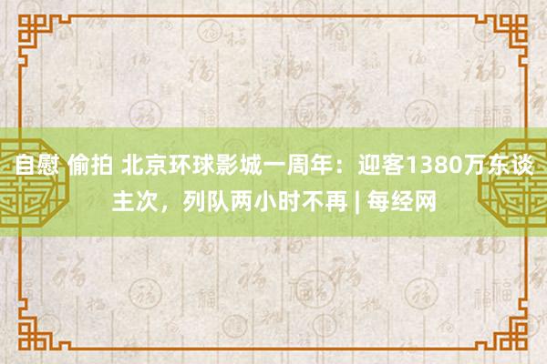 自慰 偷拍 北京环球影城一周年：迎客1380万东谈主次，列队两小时不再 | 每经网