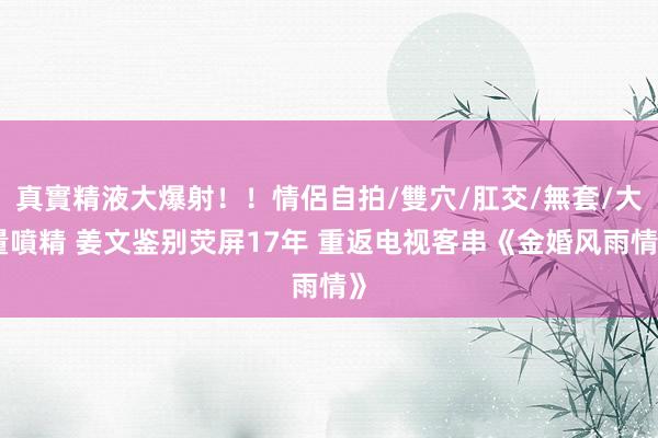 真實精液大爆射！！情侶自拍/雙穴/肛交/無套/大量噴精 姜文鉴别荧屏17年 重返电视客串《金婚风雨情》