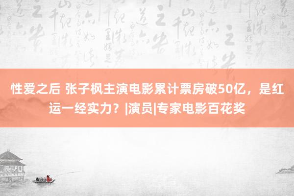 性爱之后 张子枫主演电影累计票房破50亿，是红运一经实力？|演员|专家电影百花奖