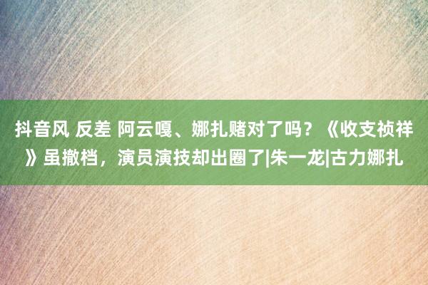 抖音风 反差 阿云嘎、娜扎赌对了吗？《收支祯祥》虽撤档，演员演技却出圈了|朱一龙|古力娜扎