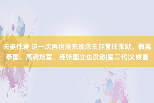 夫妻性爱 这一次再也没东说念主能管住张默，假寓泰国、高调炫富，连张国立也没辙|星二代|文娱圈