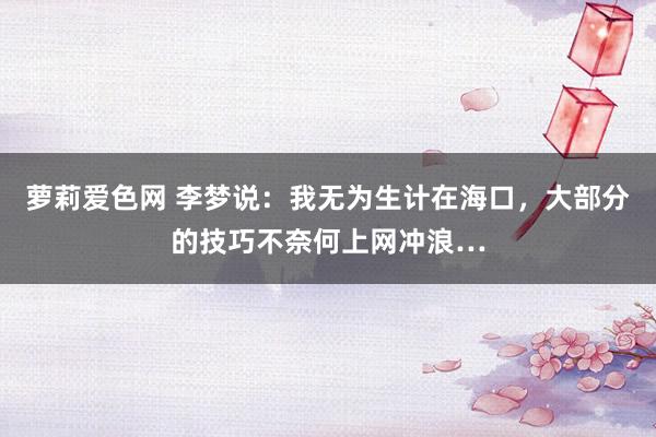 萝莉爱色网 李梦说：我无为生计在海口，大部分的技巧不奈何上网冲浪…