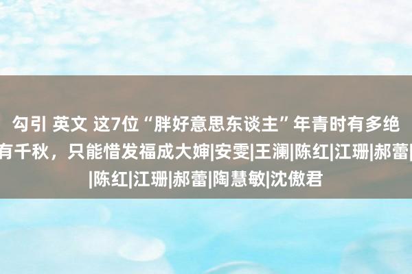 勾引 英文 这7位“胖好意思东谈主”年青时有多绝？好意思的各有千秋，只能惜发福成大婶|安雯|王澜|陈红|江珊|郝蕾|陶慧敏|沈傲君