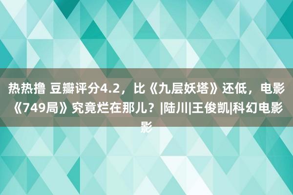 热热撸 豆瓣评分4.2，比《九层妖塔》还低，电影《749局》究竟烂在那儿？|陆川|王俊凯|科幻电影