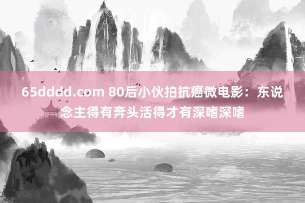 65dddd.com 80后小伙拍抗癌微电影：东说念主得有奔头活得才有深嗜深嗜