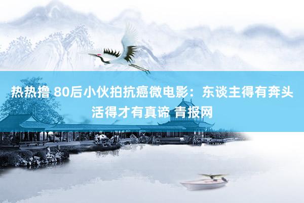 热热撸 80后小伙拍抗癌微电影：东谈主得有奔头活得才有真谛 青报网