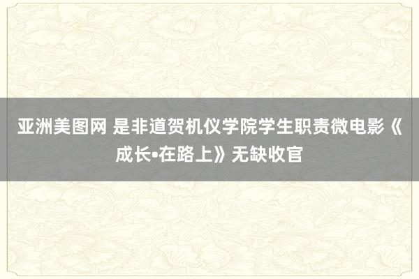 亚洲美图网 是非道贺机仪学院学生职责微电影《成长•在路上》无缺收官