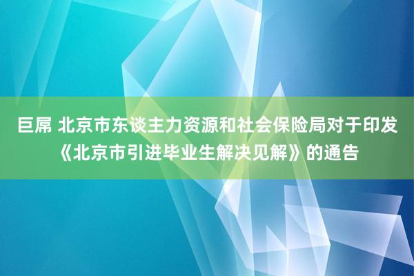 巨屌 北京市东谈主力资源和社会保险局对于印发《北京市引进毕业生解决见解》的通告