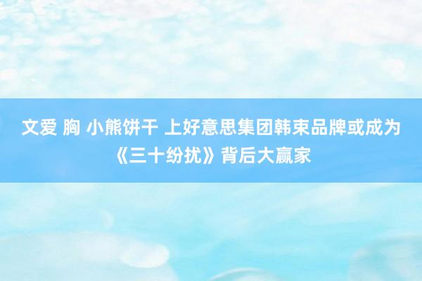 文爱 胸 小熊饼干 上好意思集团韩束品牌或成为《三十纷扰》背后大赢家