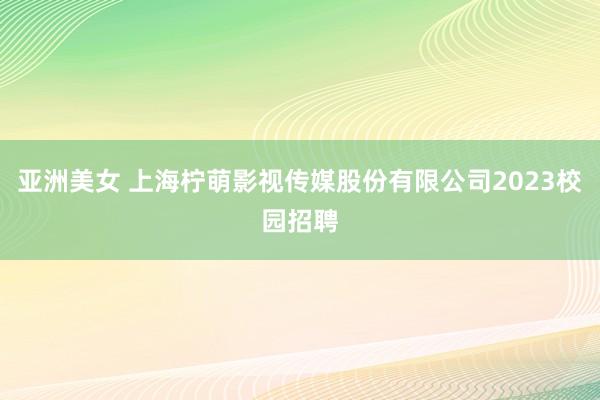 亚洲美女 上海柠萌影视传媒股份有限公司2023校园招聘