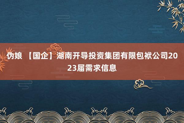 伪娘 【国企】湖南开导投资集团有限包袱公司2023届需求信息