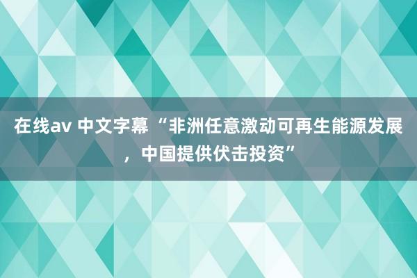 在线av 中文字幕 “非洲任意激动可再生能源发展，中国提供伏击投资”