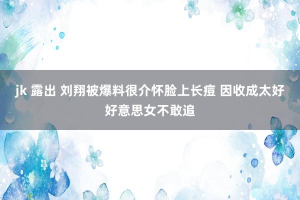 jk 露出 刘翔被爆料很介怀脸上长痘 因收成太好好意思女不敢追