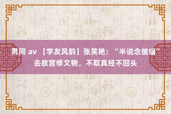 男同 av 【学友风韵】张笑艳：“半说念披缁”去故宫修文物，不取真经不回头