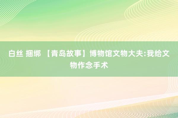 白丝 捆绑 【青岛故事】博物馆文物大夫:我给文物作念手术