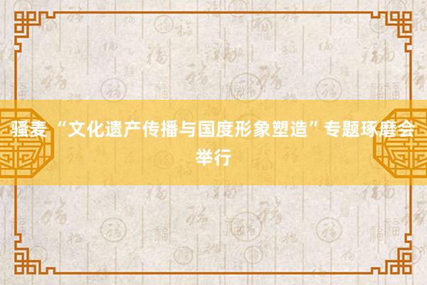 骚麦 “文化遗产传播与国度形象塑造”专题琢磨会举行