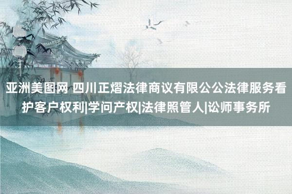 亚洲美图网 四川正熠法律商议有限公公法律服务看护客户权利|学问产权|法律照管人|讼师事务所