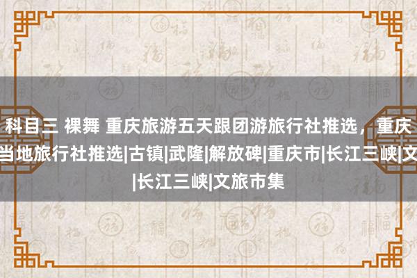 科目三 裸舞 重庆旅游五天跟团游旅行社推选，重庆跟团游当地旅行社推选|古镇|武隆|解放碑|重庆市|长江三峡|文旅市集