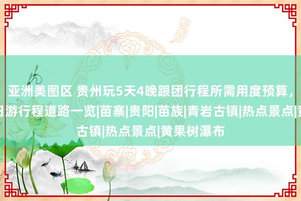 亚洲美图区 贵州玩5天4晚跟团行程所需用度预算，贵州玩五日游行程道路一览|苗寨|贵阳|苗族|青岩古镇|热点景点|黄果树瀑布