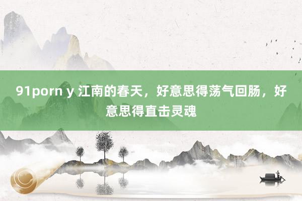 91porn y 江南的春天，好意思得荡气回肠，好意思得直击灵魂