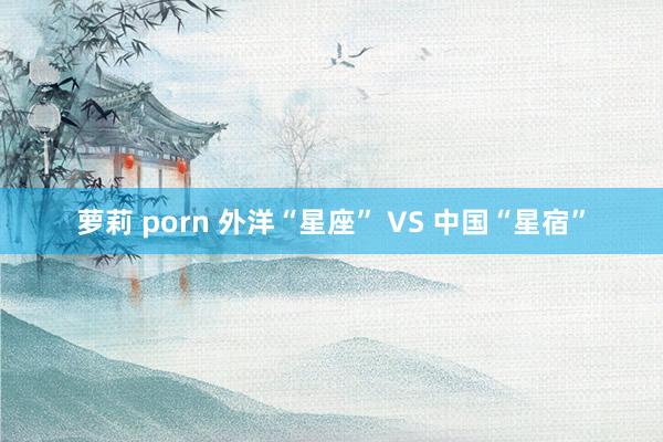 萝莉 porn 外洋“星座” VS 中国“星宿”