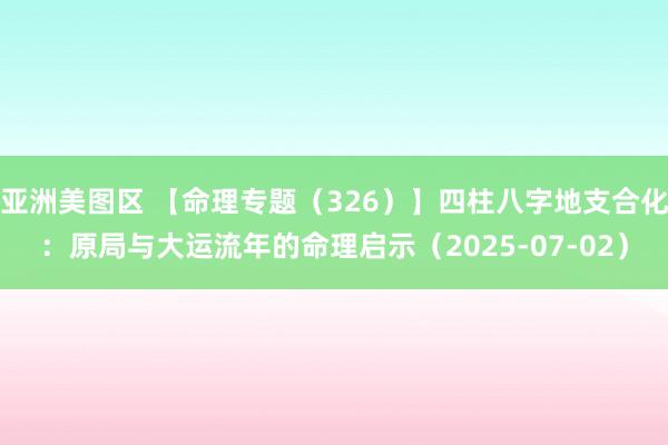 亚洲美图区 【命理专题（326）】四柱八字地支合化：原局与大